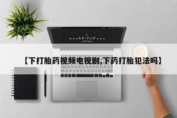 网上打胎药私人店,打胎药专卖【下打胎药视频电视剧,下药打胎犯法吗】