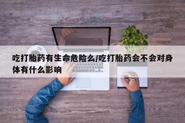 网上打胎药私人店,打胎药专卖吃打胎药有生命危险么/吃打胎药会不会对身体有什么影响