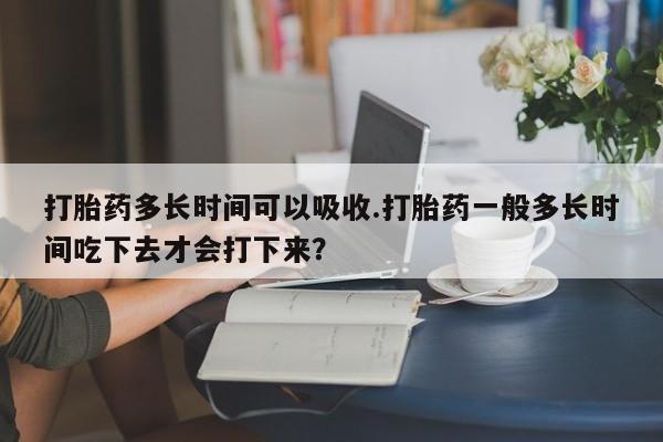 网上打胎药私人店,打胎药专卖打胎药多长时间可以吸收.打胎药一般多长时间吃下去才会打下来？