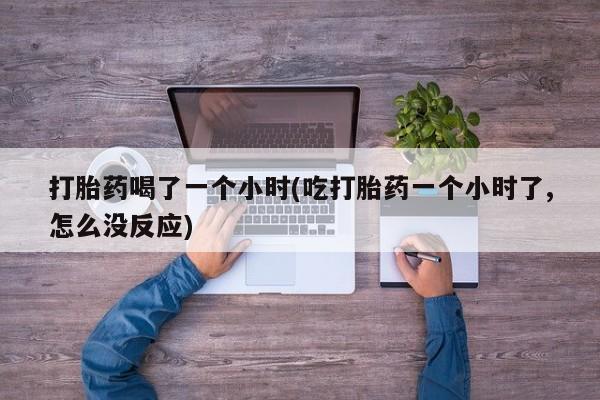 网上打胎药私人店,打胎药专卖打胎药喝了一个小时(吃打胎药一个小时了,怎么没反应)